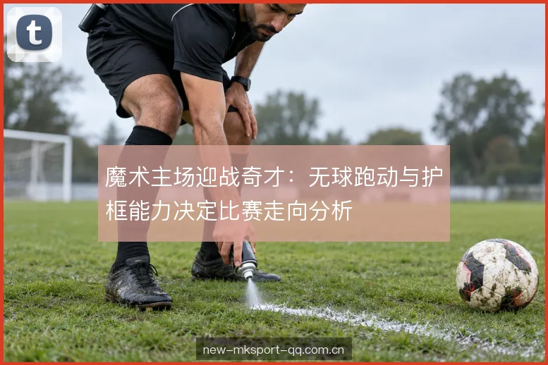 魔术主场迎战奇才：无球跑动与护框能力决定比赛走向分析